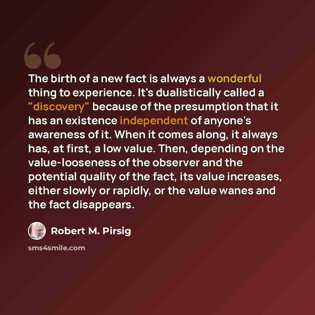 “The birth of a new fact is always a wonderful thing to experience. It's dualistically called a "discovery" because of the presumption that it has an existence independent of anyone's awareness of it. When it comes along, it always has, at first, a low value. Then, depending on the value-looseness…” quote by Robert M. Pirsig
