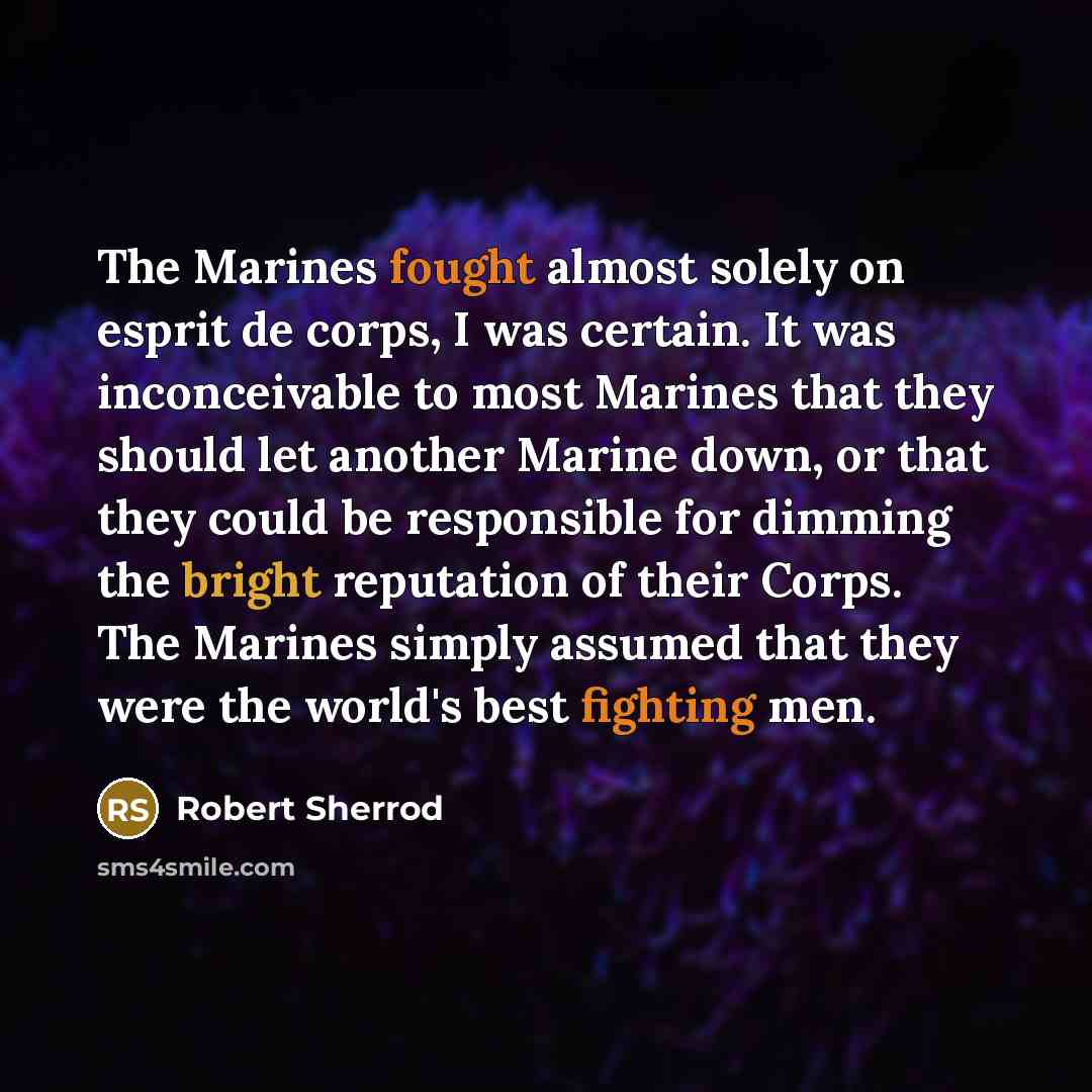 “The Marines fought almost solely on esprit de corps, I was certain. It was inconceivable to most Marines that they should let another Marine down, or that they could be responsible for dimming the bright reputation of their Corps. The Marines simply assumed that they were the world's best fighting…” quote by Robert Sherrod