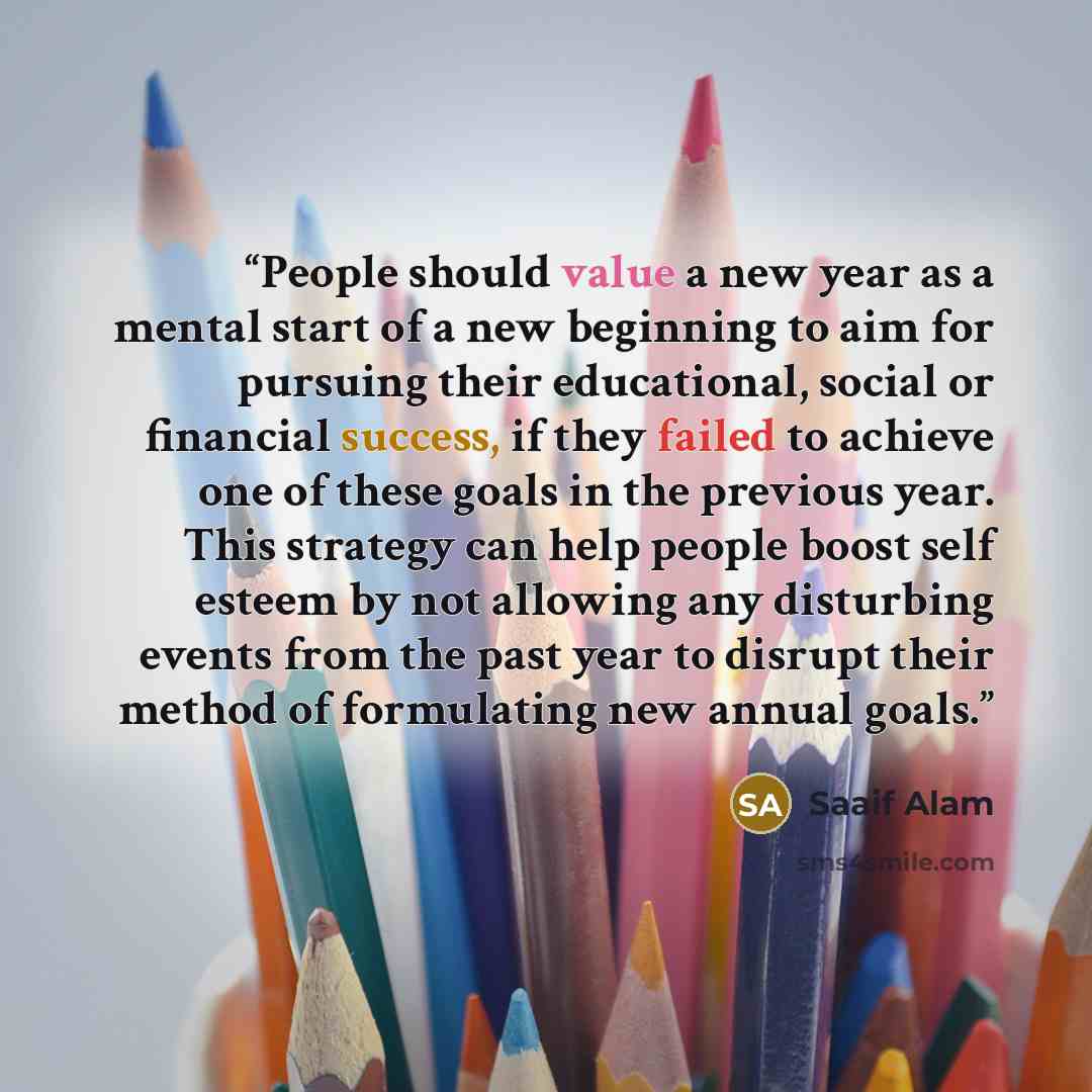 “People should value a new year as a mental start of a new beginning to aim for pursuing their educational, social or financial success, if they failed to achieve one of these goals in the previous year. This strategy can help people boost self esteem by not allowing any disturbing events from the…” quote by Saaif Alam