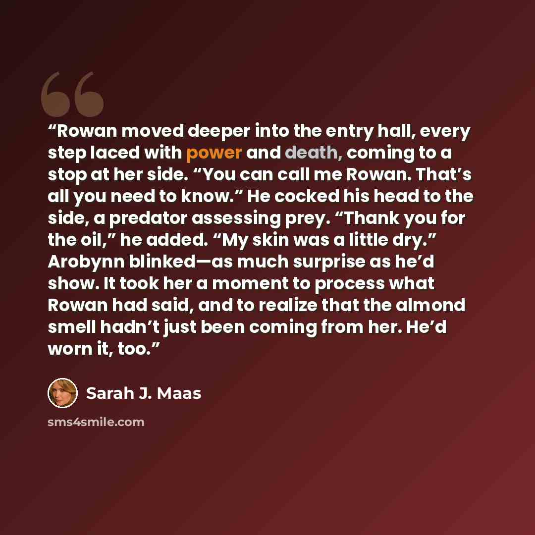 “Rowan moved deeper into the entry hall, every step laced with power and death, coming to a stop at her side. “You can call me Rowan. That’s all you need to know.” He cocked his head to the side, a predator assessing prey. “Thank you for the oil,” he added. “My skin was a little dry.” Arobynn…” quote by Sarah J. Maas