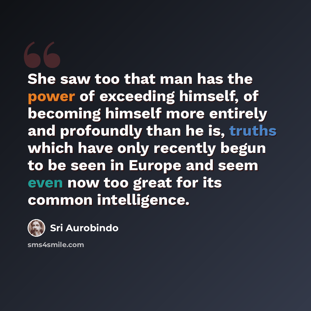 “She saw too that man has the power of exceeding himself, of becoming himself more entirely and profoundly than he is, truths which have only recently begun to be seen in Europe and seem even now too great for its common intelligence.” quote by Sri Aurobindo