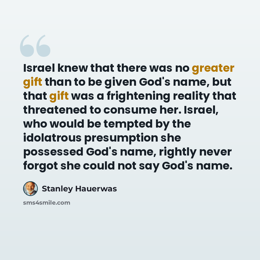 “Israel knew that there was no greater gift than to be given God's name, but that gift was a frightening reality that threatened to consume her. Israel, who would be tempted by the idolatrous presumption she possessed God's name, rightly never forgot she could not say God's name.” quote by Stanley Hauerwas