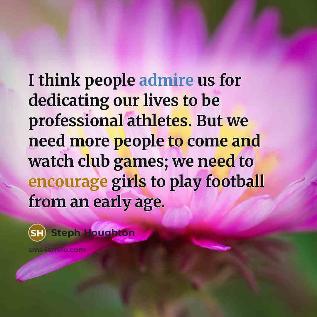 “I think people admire us for dedicating our lives to be professional athletes. But we need more people to come and watch club games; we need to encourage girls to play football from an early age.” quote by Steph Houghton