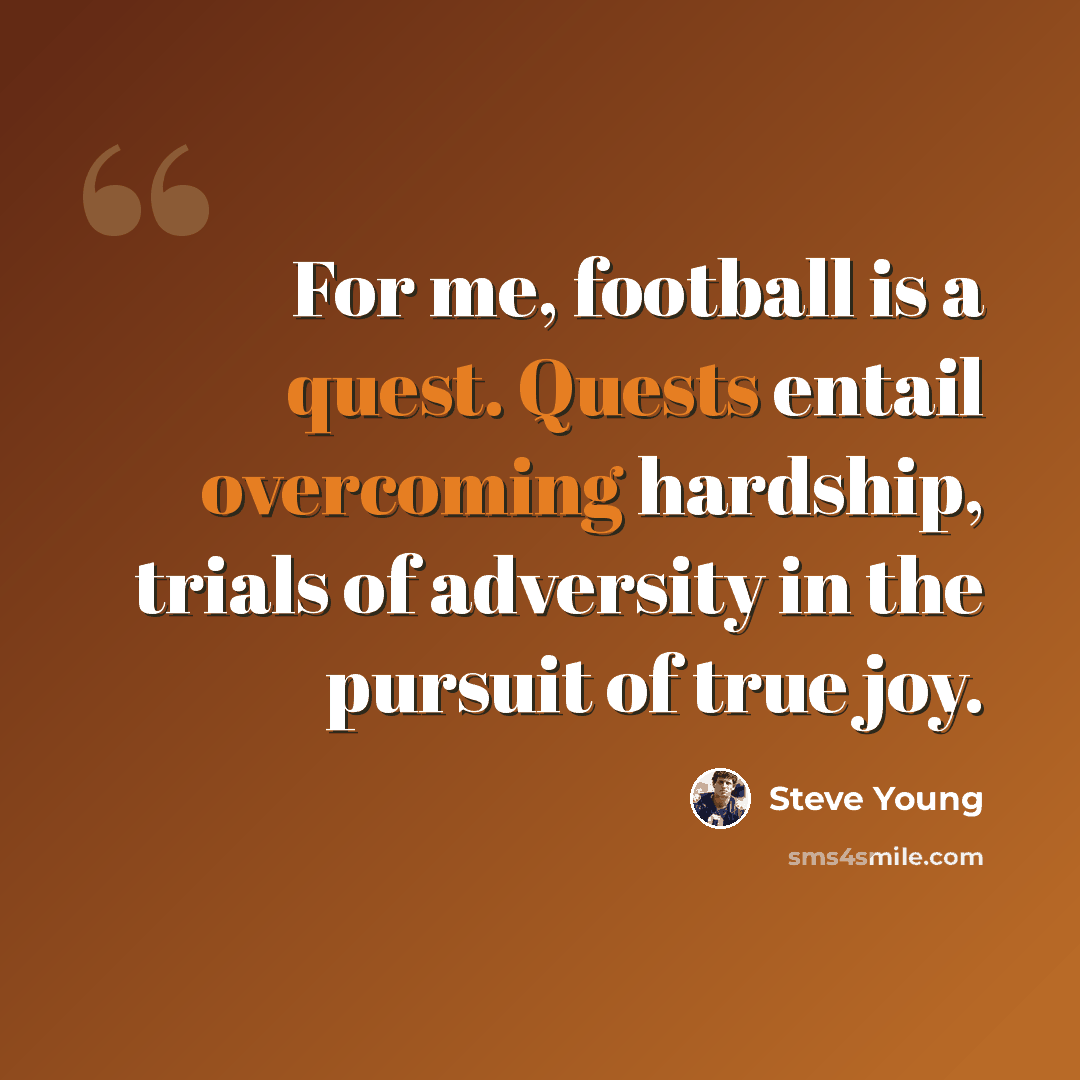 “For me, football is a quest. Quests entail overcoming hardship, trials of adversity in the pursuit of true joy.” quote by Steve Young