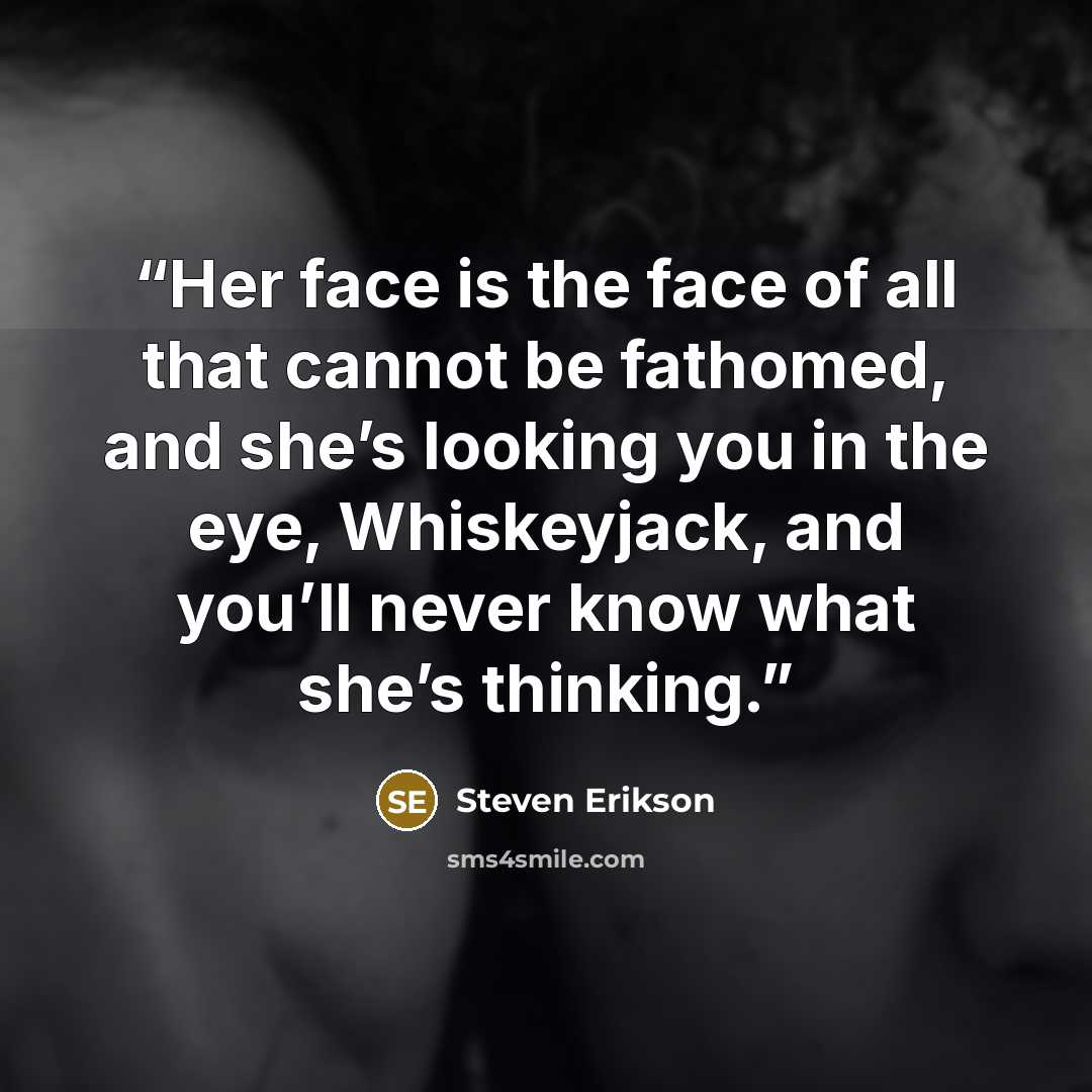 “Her face is the face of all that cannot be fathomed, and she’s looking you in the eye, Whiskeyjack, and you’ll never know what she’s thinking.” quote by Steven Erikson