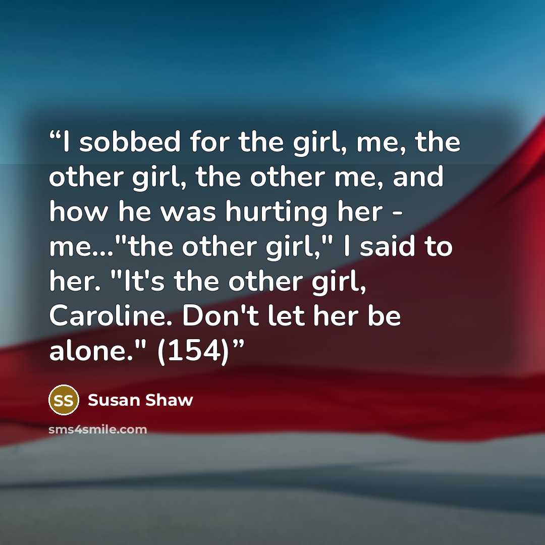 “I sobbed for the girl, me, the other girl, the other me, and how he was hurting her - me..."the other girl," I said to her. "It's the other girl, Caroline. Don't let her be alone." (154)” quote by Susan Shaw