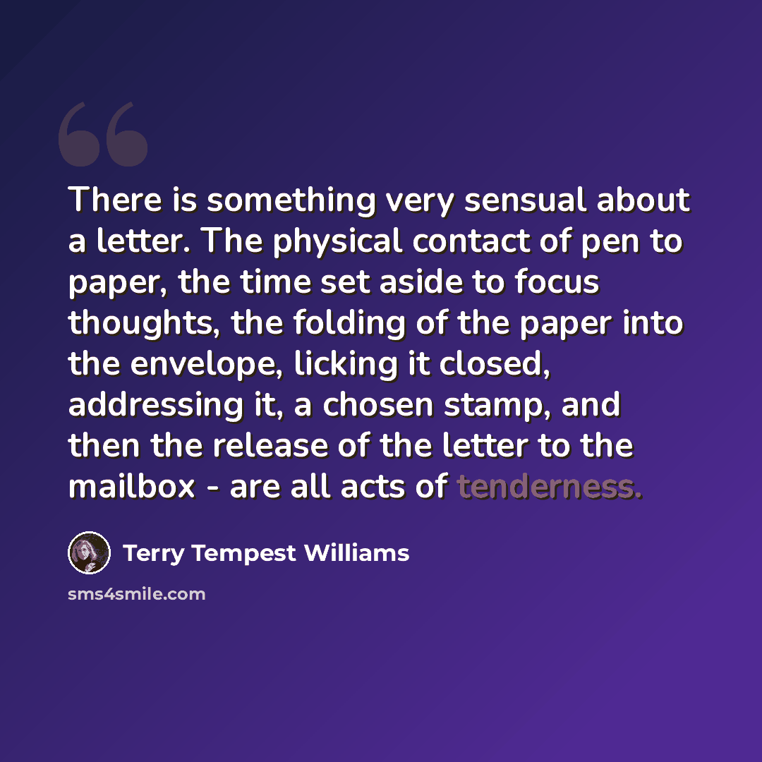 “There is something very sensual about a letter. The physical contact of pen to paper, the time set aside to focus thoughts, the folding of the paper into the envelope, licking it closed, addressing it, a chosen stamp, and then the release of the letter to the mailbox - are all acts of tenderness.” quote by Terry Tempest Williams