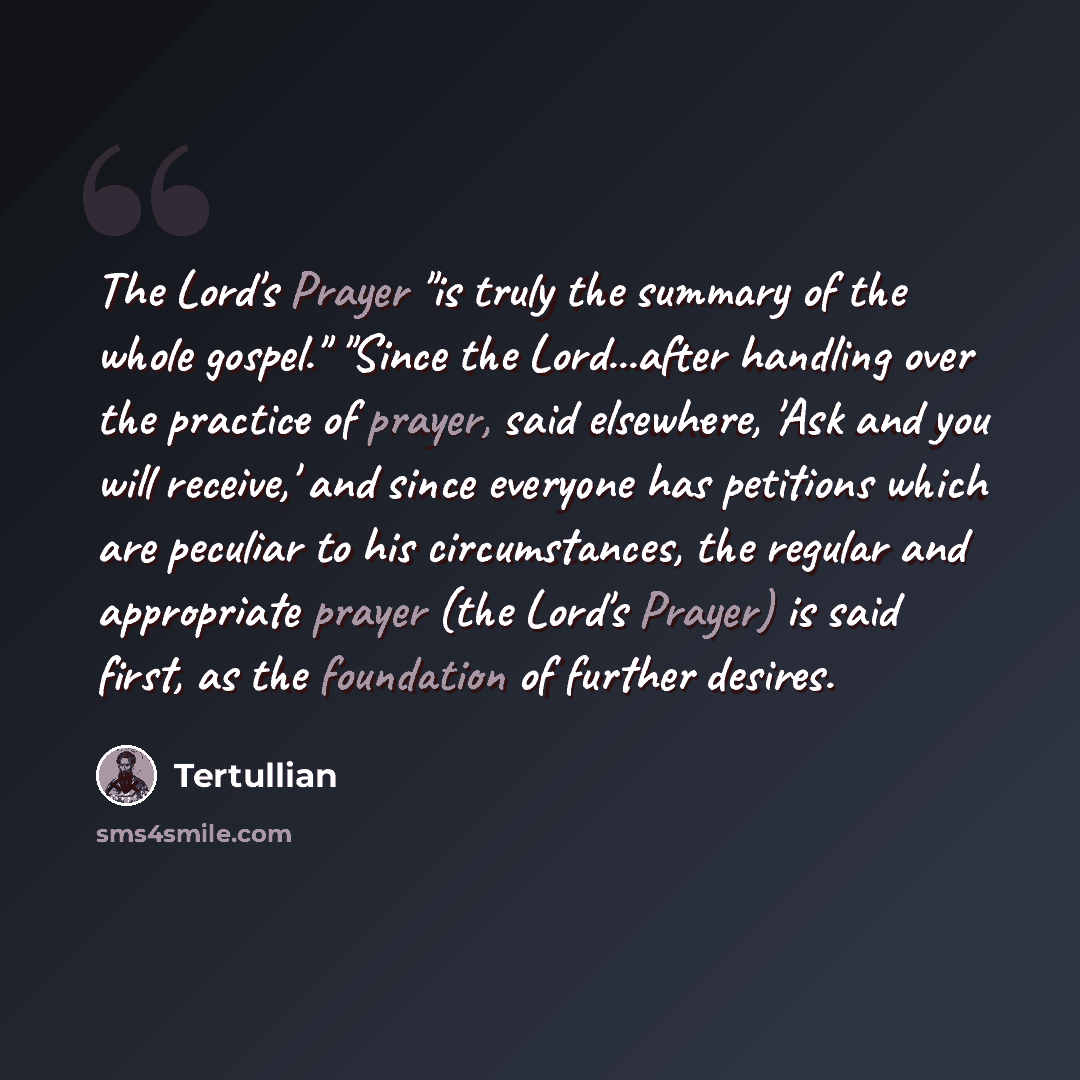 “The Lord's Prayer "is truly the summary of the whole gospel." "Since the Lord...after handling over the practice of prayer, said elsewhere, 'Ask and you will receive,' and since everyone has petitions which are peculiar to his circumstances, the regular and appropriate prayer (the Lord's Prayer)…” quote by Tertullian