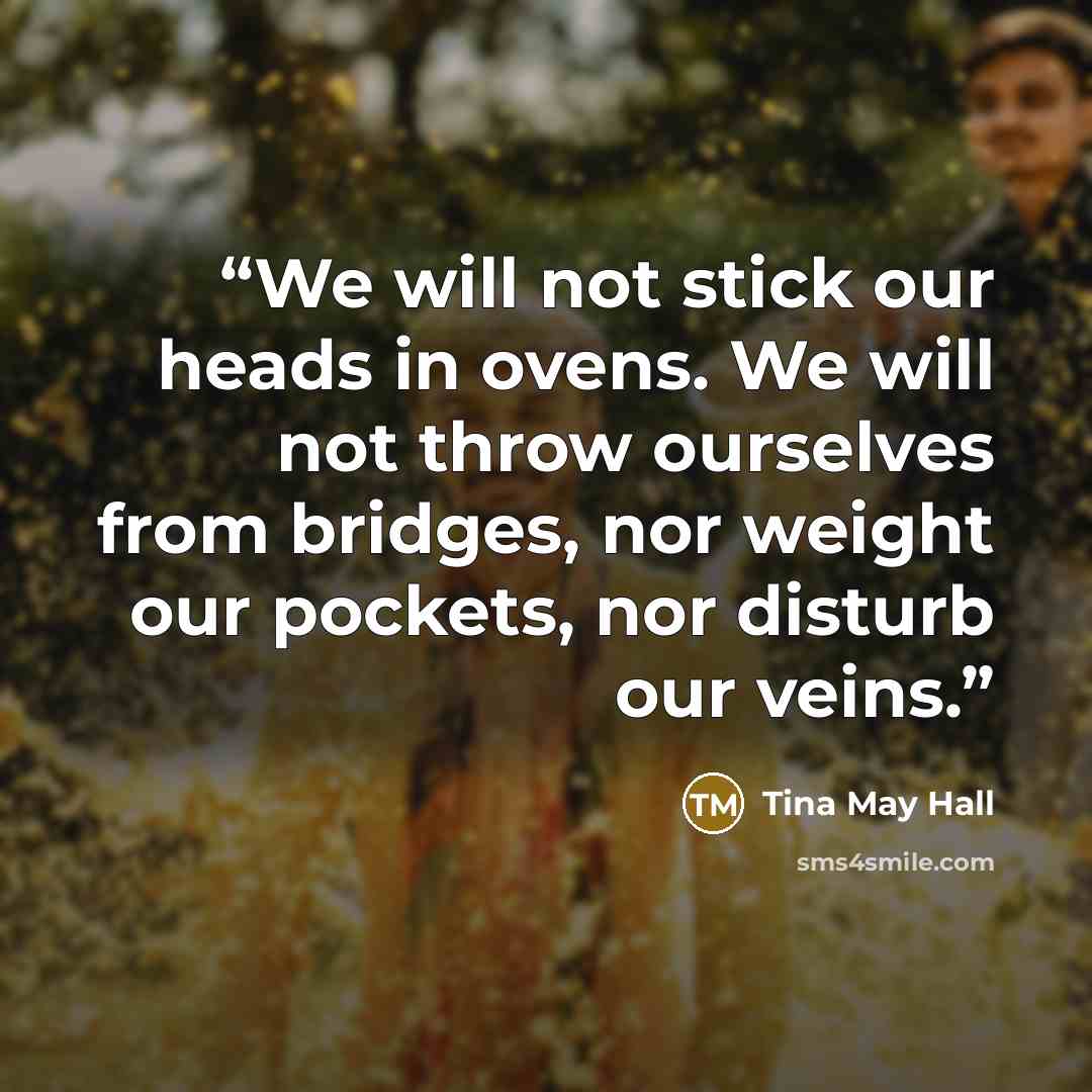 “We will not stick our heads in ovens. We will not throw ourselves from bridges, nor weight our pockets, nor disturb our veins.” quote by Tina May Hall