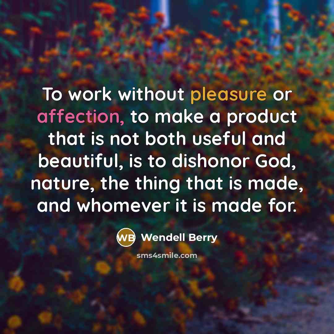 “To work without pleasure or affection, to make a product that is not both useful and beautiful, is to dishonor God, nature, the thing that is made, and whomever it is made for.” quote by Wendell Berry