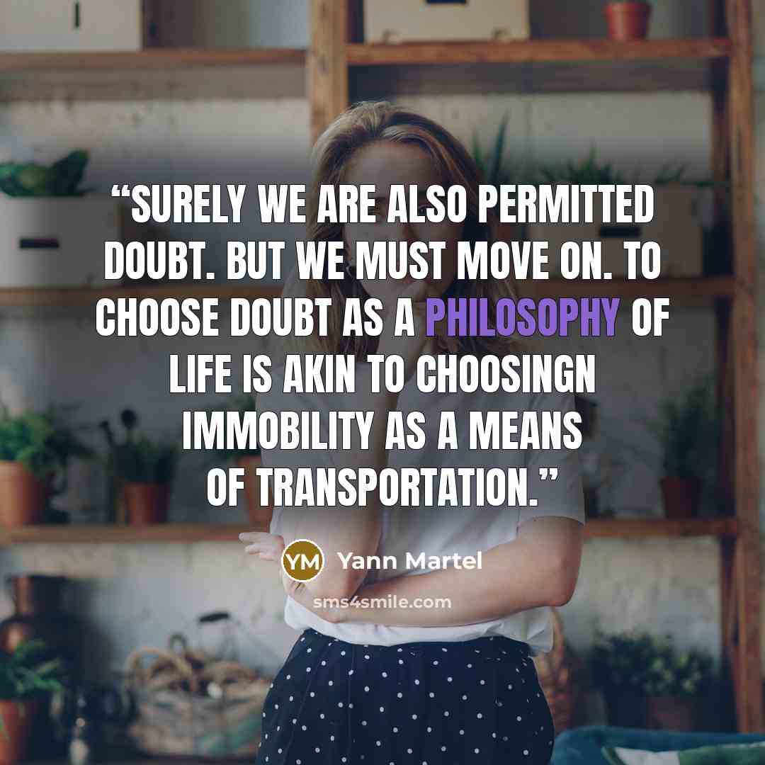 “surely we are also permitted doubt. But we must move on. To choose doubt as a philosophy of life is akin to choosingn immobility as a means of transportation.” quote by Yann Martel