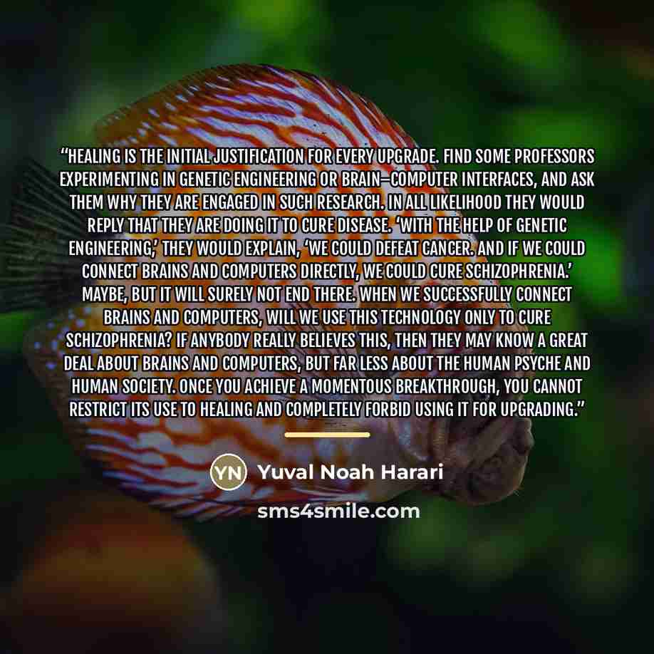 “Healing is the initial justification for every upgrade. Find some professors experimenting in genetic engineering or brain–computer interfaces, and ask them why they are engaged in such research. In all likelihood they would reply that they are doing it to cure disease. ‘With the help of genetic…” quote by Yuval Noah Harari