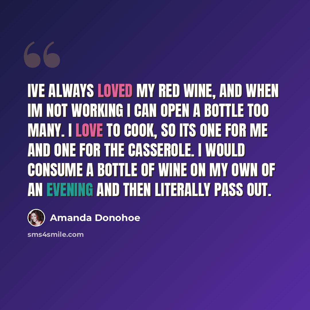 “Ive always loved my red wine, and when Im not working I can open a bottle too many. I love to cook, so its one for me and one for the casserole. I would consume a bottle of wine on my own of an evening and then literally pass out.” quote by Amanda Donohoe