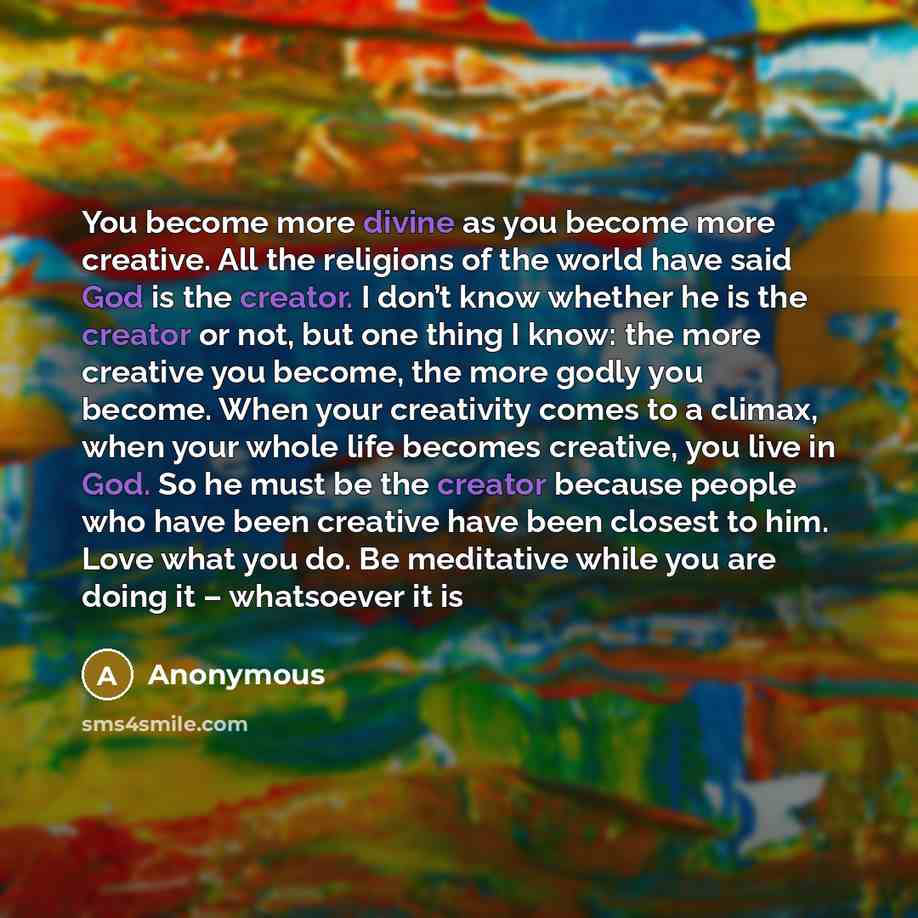 “You become more divine as you become more creative. All the religions of the world have said God is the creator. I don’t know whether he is the creator or not, but one thing I know: the more creative you become, the more godly you become. When your creativity comes to a climax, when your whole…” quote by Anonymous