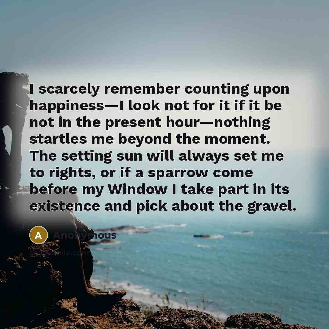 “I scarcely remember counting upon happiness—I look not for it if it be not in the present hour—nothing startles me beyond the moment. The setting sun will always set me to rights, or if a sparrow come before my Window I take part in its existence and pick about the gravel.” quote by Anonymous