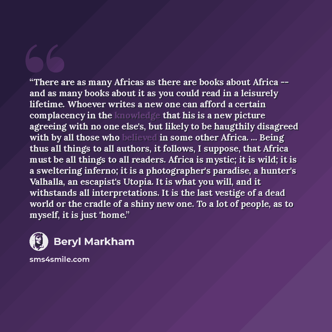 “There are as many Africas as there are books about Africa -- and as many books about it as you could read in a leisurely lifetime. Whoever writes a new one can afford a certain complacency in the knowledge that his is a new picture agreeing with no one else's, but likely to be haugthily disagreed…” quote by Beryl Markham