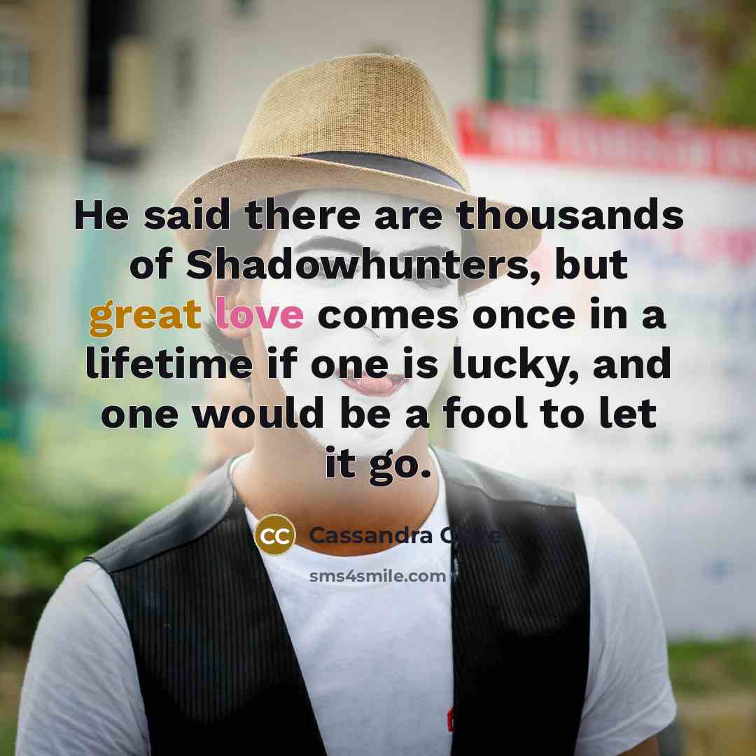 “He said there are thousands of Shadowhunters, but great love comes once in a lifetime if one is lucky, and one would be a fool to let it go.” quote by Cassandra Clare