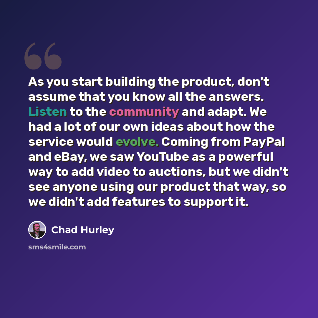 “As you start building the product, don't assume that you know all the answers. Listen to the community and adapt. We had a lot of our own ideas about how the service would evolve. Coming from PayPal and eBay, we saw YouTube as a powerful way to add video to auctions, but we didn't see anyone using…” quote by Chad Hurley