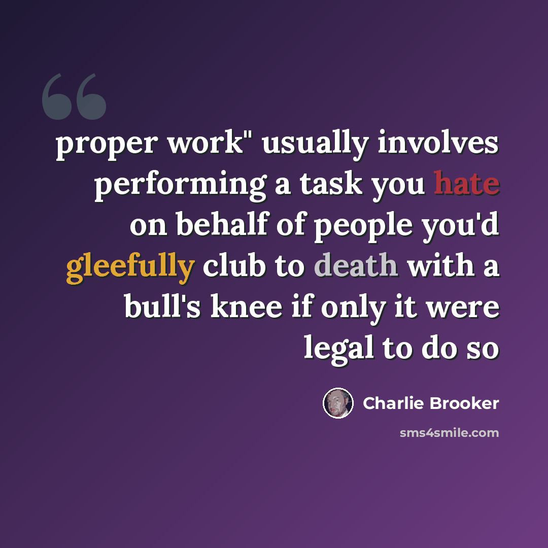“proper work" usually involves performing a task you hate on behalf of people you'd gleefully club to death with a bull's knee if only it were legal to do so” quote by Charlie Brooker