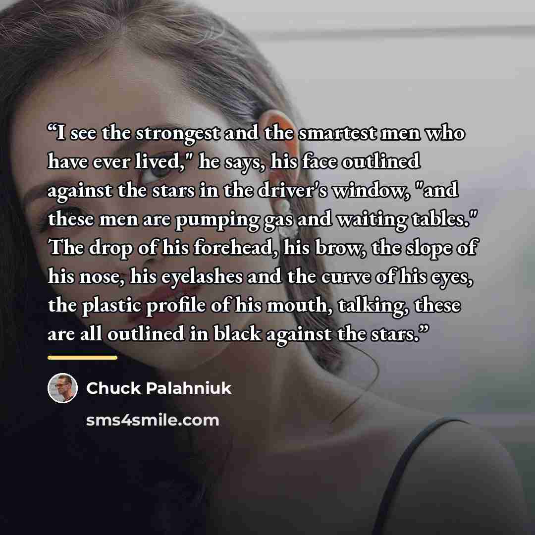 “I see the strongest and the smartest men who have ever lived," he says, his face outlined against the stars in the driver's window, "and these men are pumping gas and waiting tables." The drop of his forehead, his brow, the slope of his nose, his eyelashes and the curve of his eyes, the plastic…” quote by Chuck Palahniuk