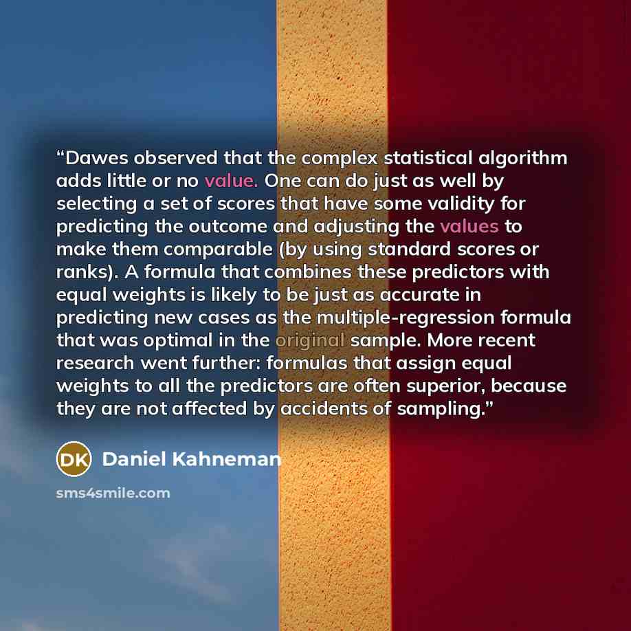 “Dawes observed that the complex statistical algorithm adds little or no value. One can do just as well by selecting a set of scores that have some validity for predicting the outcome and adjusting the values to make them comparable (by using standard scores or ranks). A formula that combines these…” quote by Daniel Kahneman