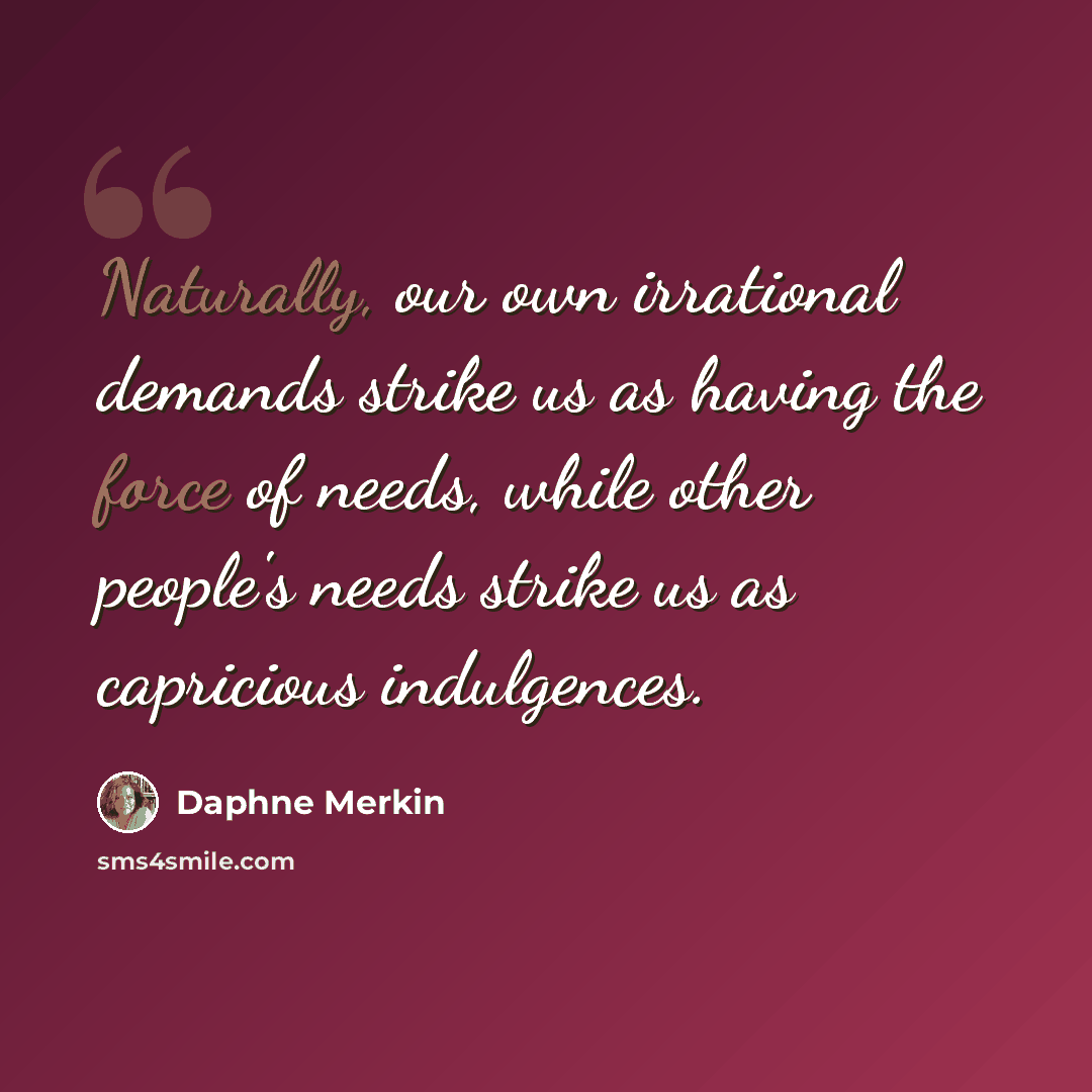 “Naturally, our own irrational demands strike us as having the force of needs, while other people's needs strike us as capricious indulgences.” quote by Daphne Merkin