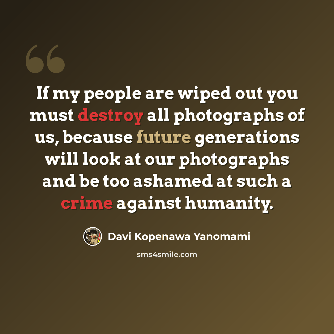 “If my people are wiped out you must destroy all photographs of us, because future generations will look at our photographs and be too ashamed at such a crime against humanity.” quote by Davi Kopenawa Yanomami