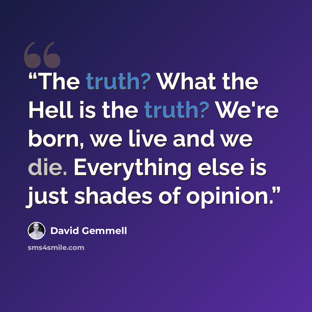 “The truth? What the Hell is the truth? We're born, we live and we die. Everything else is just shades of opinion.” quote by David Gemmell