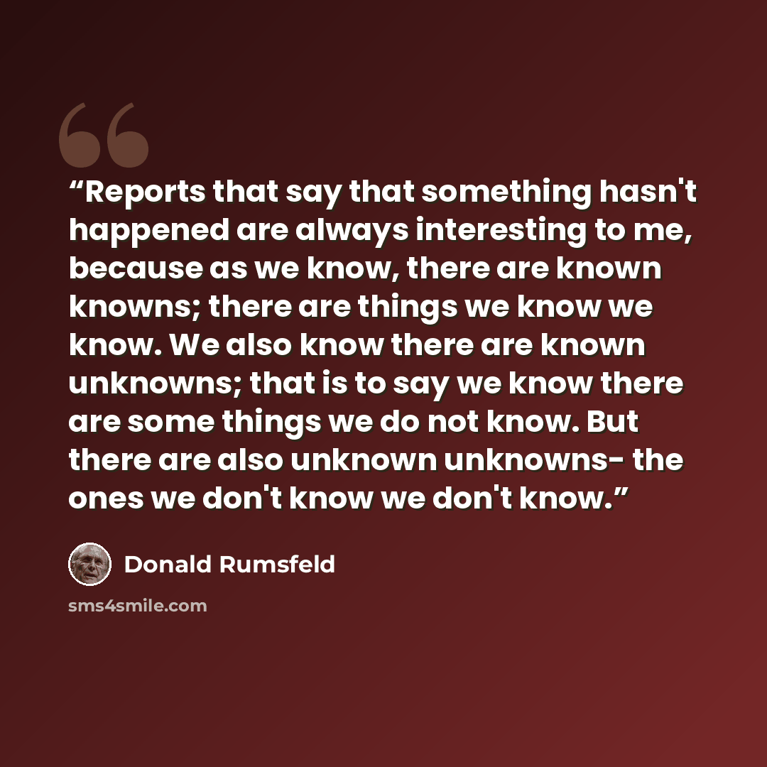 “Reports that say that something hasn't happened are always interesting to me, because as we know, there are known knowns; there are things we know we know. We also know there are known unknowns; that is to say we know there are some things we do not know. But there are also unknown unknowns- the…” quote by Donald Rumsfeld