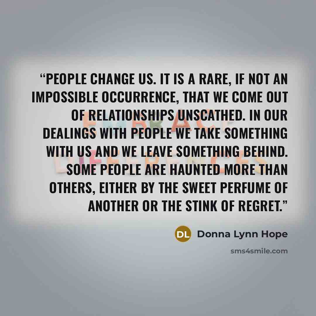 “People change us. It is a rare, if not an impossible occurrence, that we come out of relationships unscathed. In our dealings with people we take something with us and we leave something behind. Some people are haunted more than others, either by the sweet perfume of another or the stink of regret.” quote by Donna Lynn Hope