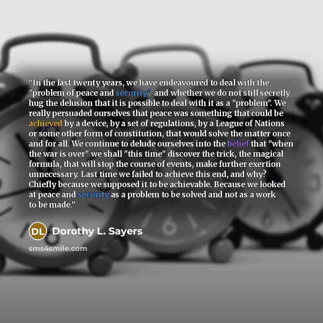 “In the last twenty years, we have endeavoured to deal with the "problem of peace and security", and whether we do not still secretly hug the delusion that it is possible to deal with it as a "problem". We really persuaded ourselves that peace was something that could be achieved by a device, by a…” quote by Dorothy L. Sayers