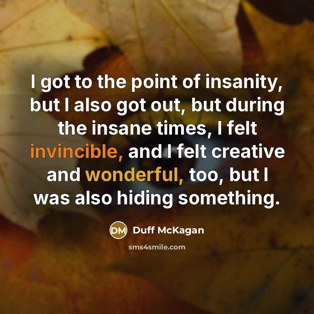“I got to the point of insanity, but I also got out, but during the insane times, I felt invincible, and I felt creative and wonderful, too, but I was also hiding something.” quote by Duff McKagan