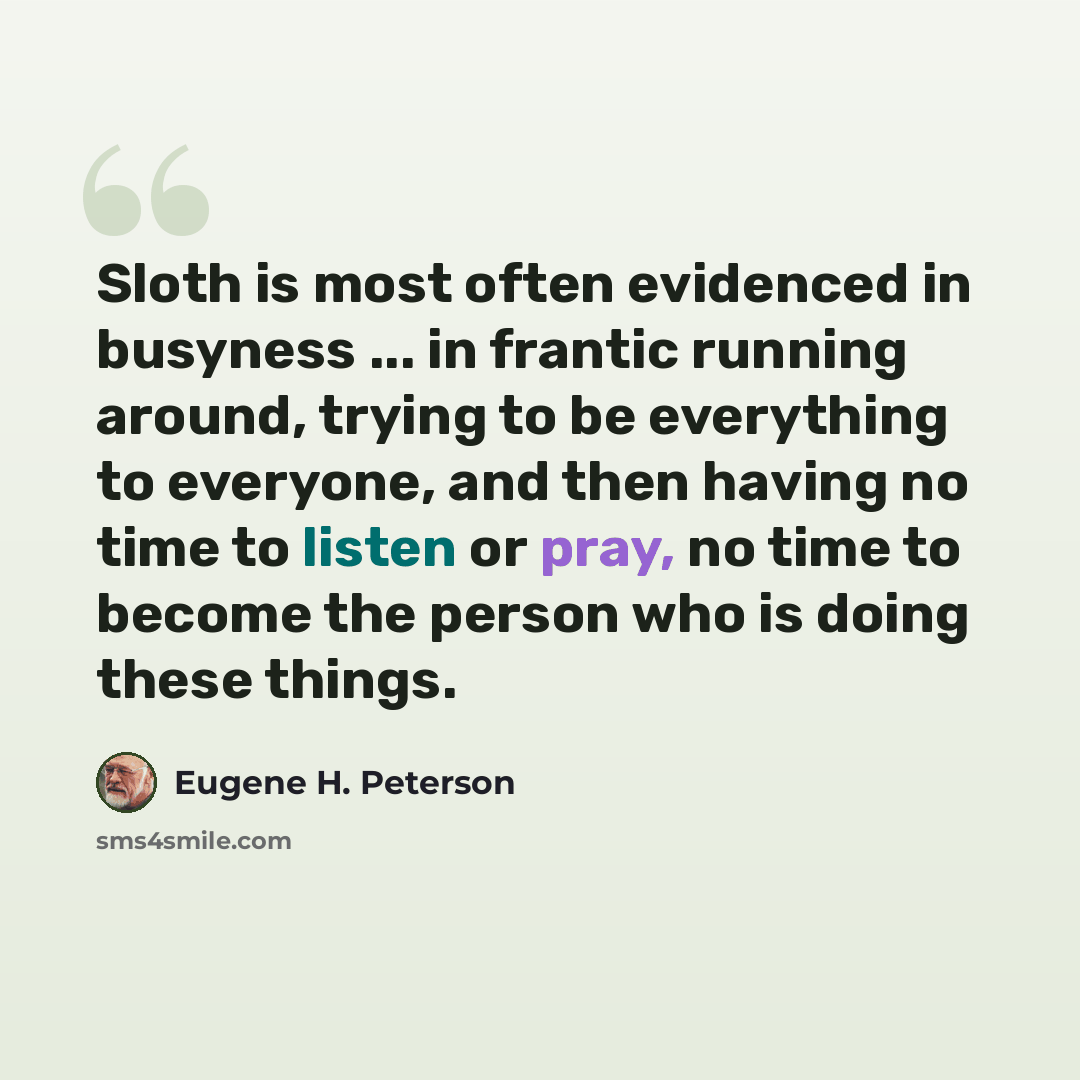 “Sloth is most often evidenced in busyness ... in frantic running around, trying to be everything to everyone, and then having no time to listen or pray, no time to become the person who is doing these things.” quote by Eugene H. Peterson