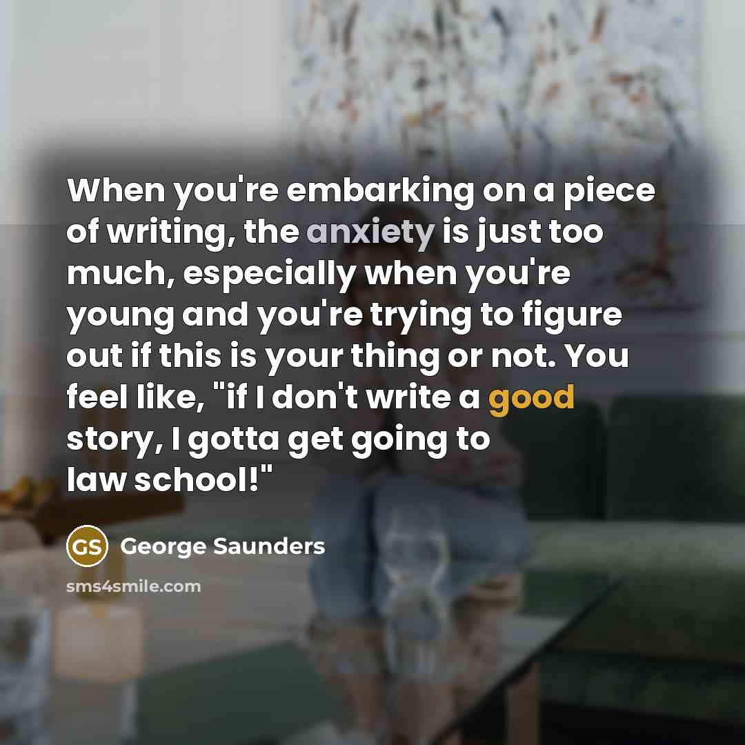 “When you're embarking on a piece of writing, the anxiety is just too much, especially when you're young and you're trying to figure out if this is your thing or not. You feel like, "if I don't write a good story, I gotta get going to law school!"” quote by George Saunders