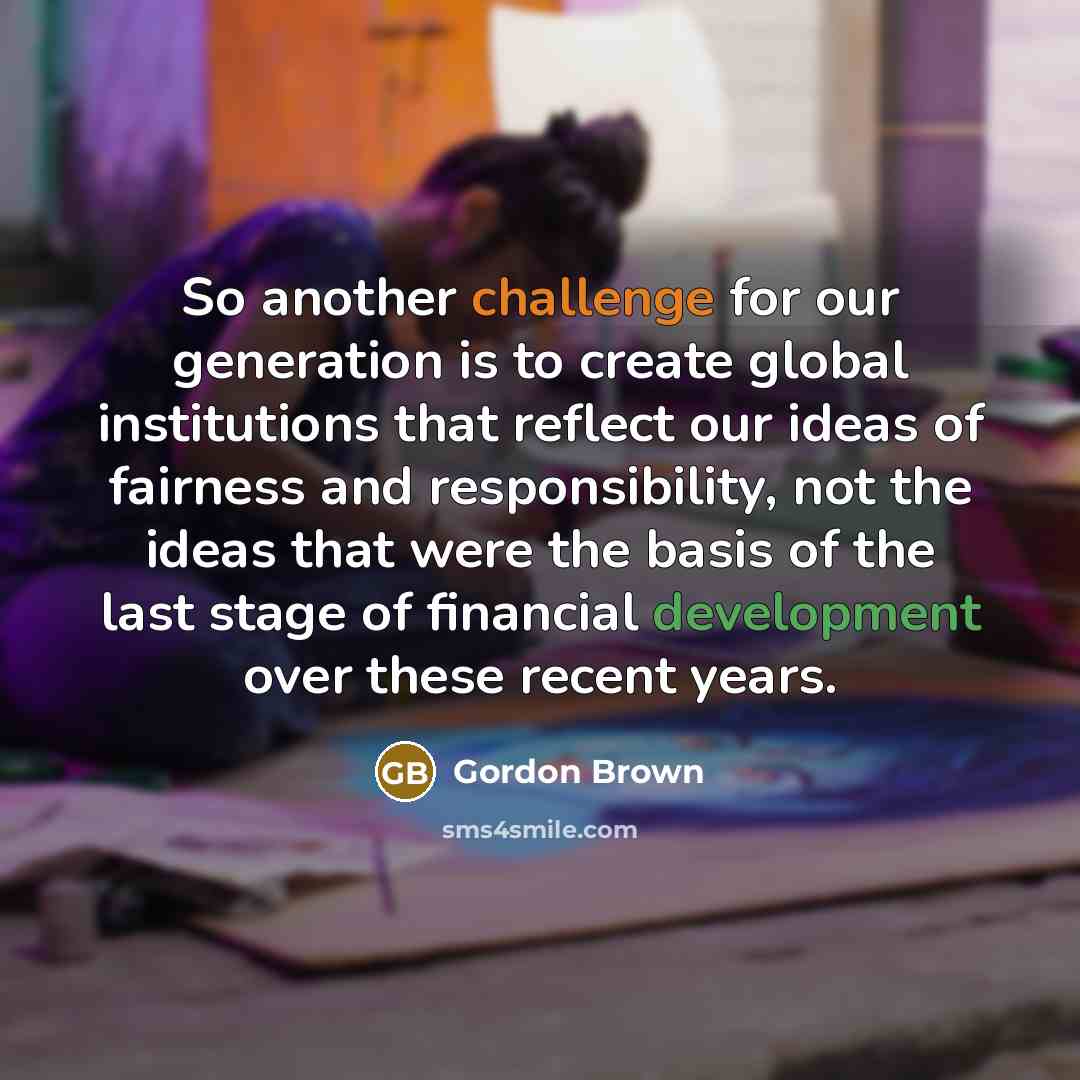 “So another challenge for our generation is to create global institutions that reflect our ideas of fairness and responsibility, not the ideas that were the basis of the last stage of financial development over these recent years.” quote by Gordon Brown