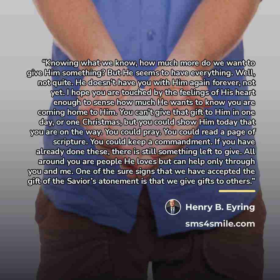 “Knowing what we know, how much more do we want to give Him something? But He seems to have everything. Well, not quite. He doesn’t have you with Him again forever, not yet. I hope you are touched by the feelings of His heart enough to sense how much He wants to know you are coming home to Him. You…” quote by Henry B. Eyring