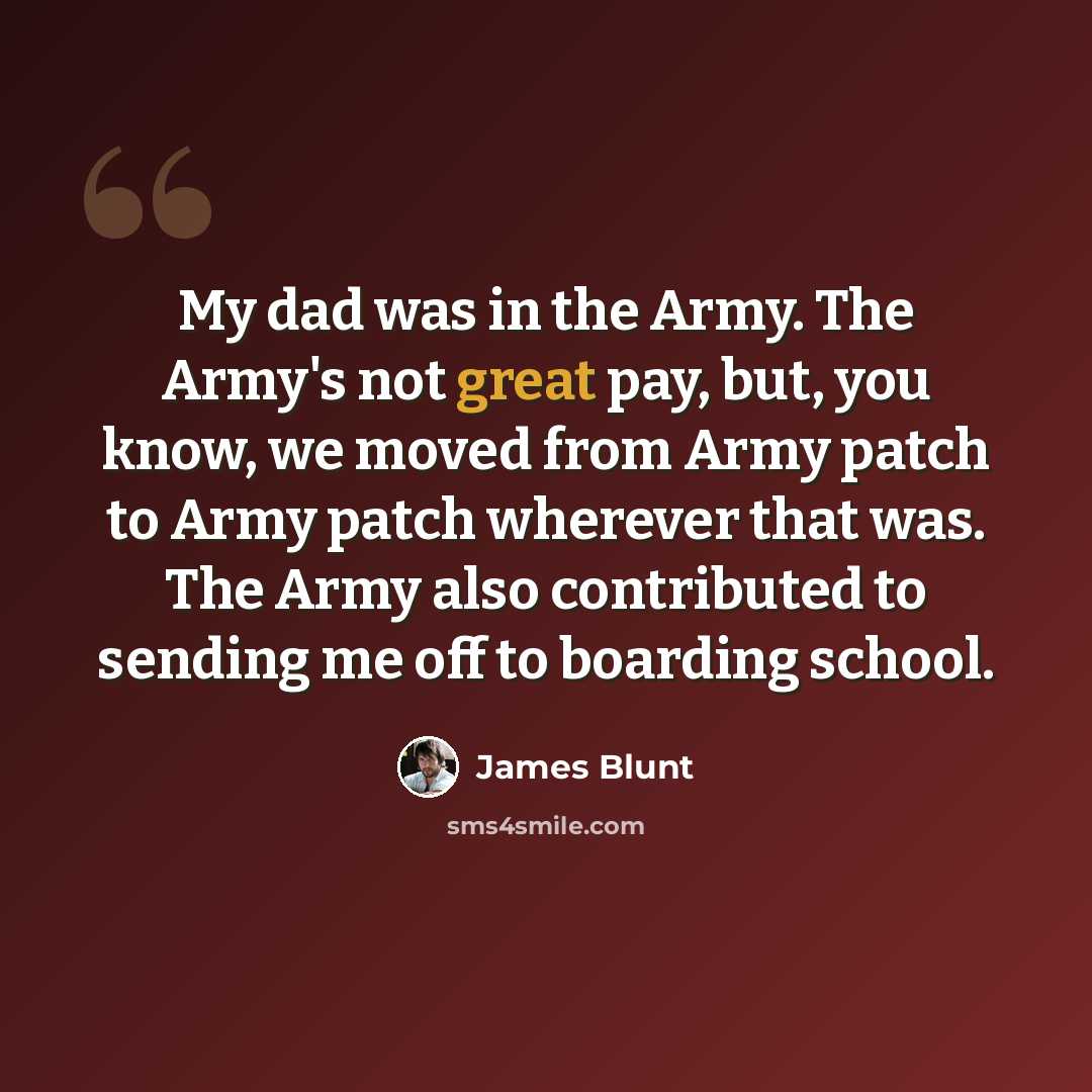 “My dad was in the Army. The Army's not great pay, but, you know, we moved from Army patch to Army patch wherever that was. The Army also contributed to sending me off to boarding school.” quote by James Blunt