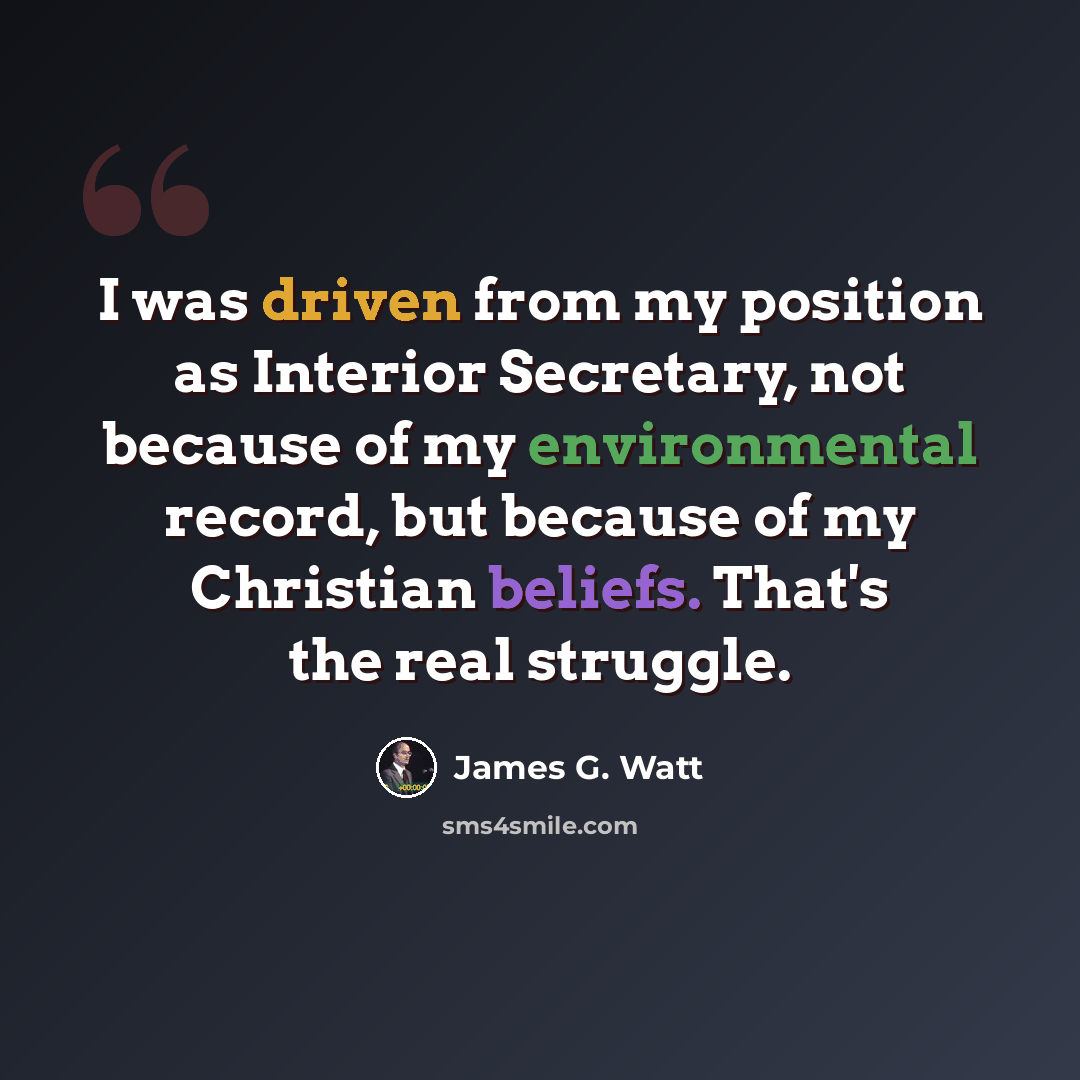 “I was driven from my position as Interior Secretary, not because of my environmental record, but because of my Christian beliefs. That's the real struggle.” quote by James G. Watt