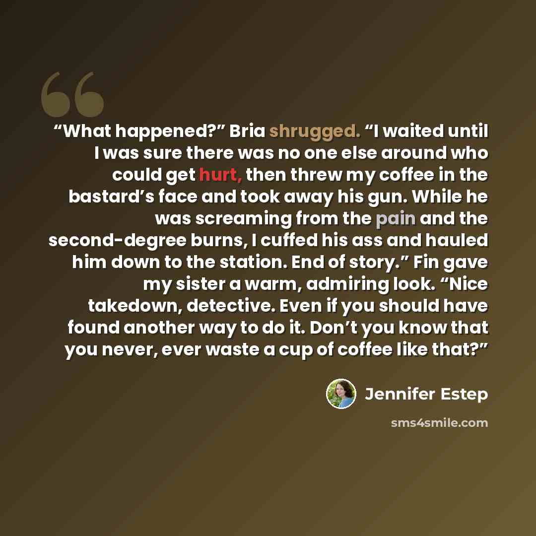 “What happened?” Bria shrugged. “I waited until I was sure there was no one else around who could get hurt, then threw my coffee in the bastard’s face and took away his gun. While he was screaming from the pain and the second-degree burns, I cuffed his ass and hauled him down to the station. End of…” quote by Jennifer Estep