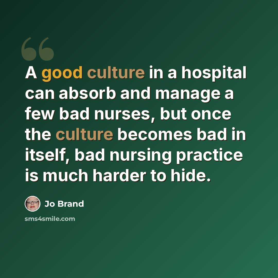 “A good culture in a hospital can absorb and manage a few bad nurses, but once the culture becomes bad in itself, bad nursing practice is much harder to hide.” quote by Jo Brand