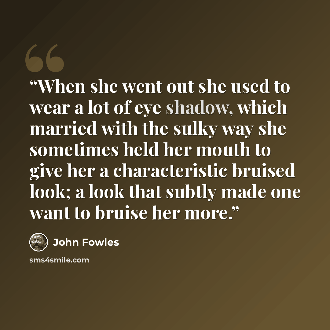 “When she went out she used to wear a lot of eye shadow, which married with the sulky way she sometimes held her mouth to give her a characteristic bruised look; a look that subtly made one want to bruise her more.” quote by John Fowles