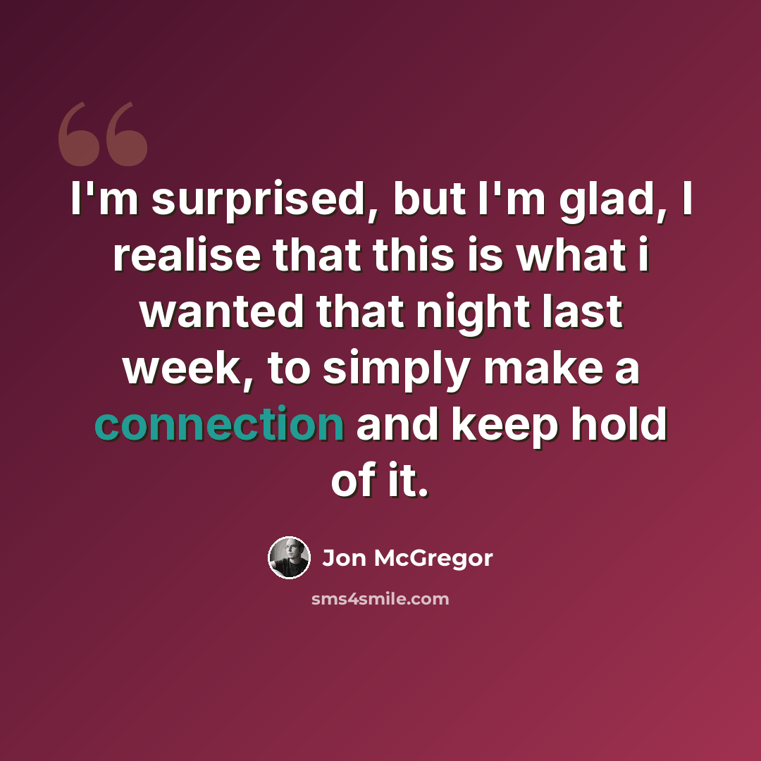 “I'm surprised, but I'm glad, I realise that this is what i wanted that night last week, to simply make a connection and keep hold of it.” quote by Jon McGregor