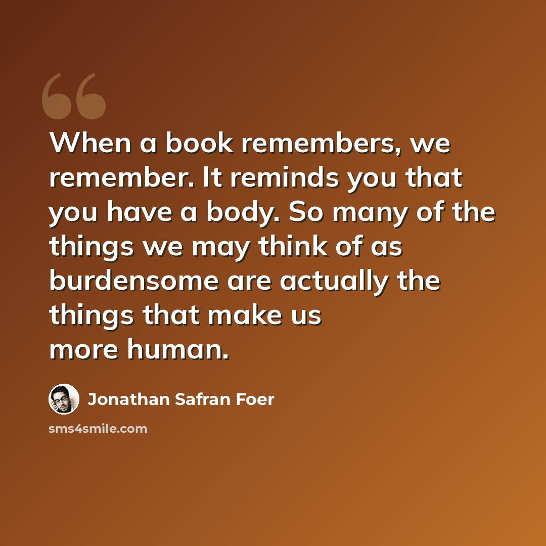 “When a book remembers, we remember. It reminds you that you have a body. So many of the things we may think of as burdensome are actually the things that make us more human.” quote by Jonathan Safran Foer