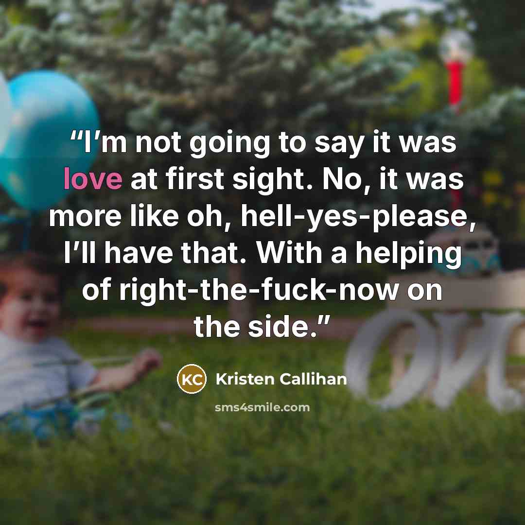 “I’m not going to say it was love at first sight. No, it was more like oh, hell-yes-please, I’ll have that. With a helping of right-the-fuck-now on the side.” quote by Kristen Callihan