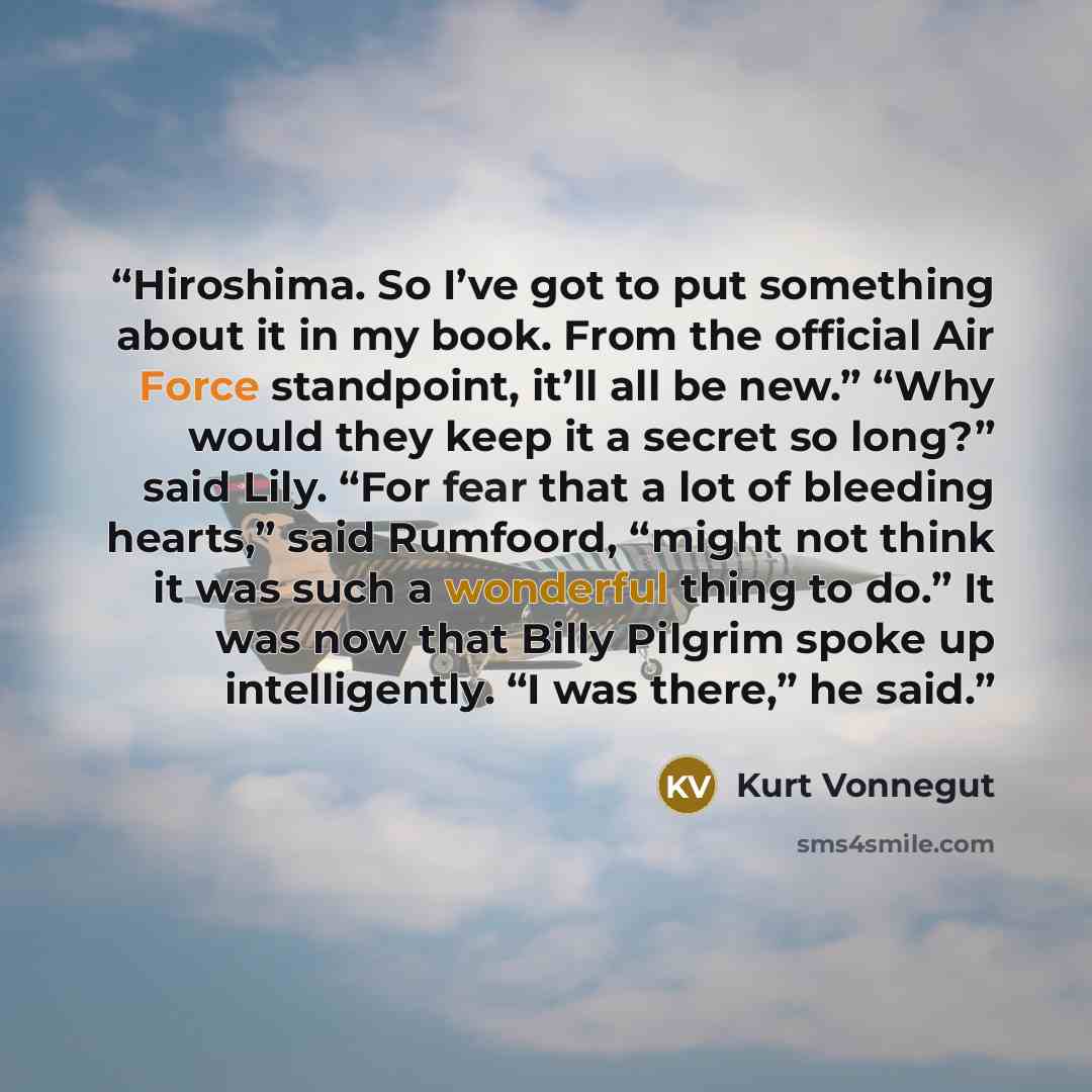 “Hiroshima. So I’ve got to put something about it in my book. From the official Air Force standpoint, it’ll all be new.” “Why would they keep it a secret so long?” said Lily. “For fear that a lot of bleeding hearts,” said Rumfoord, “might not think it was such a wonderful thing to do.” It was now…” quote by Kurt Vonnegut