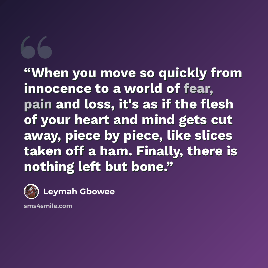 “When you move so quickly from innocence to a world of fear, pain and loss, it's as if the flesh of your heart and mind gets cut away, piece by piece, like slices taken off a ham. Finally, there is nothing left but bone.” quote by Leymah Gbowee