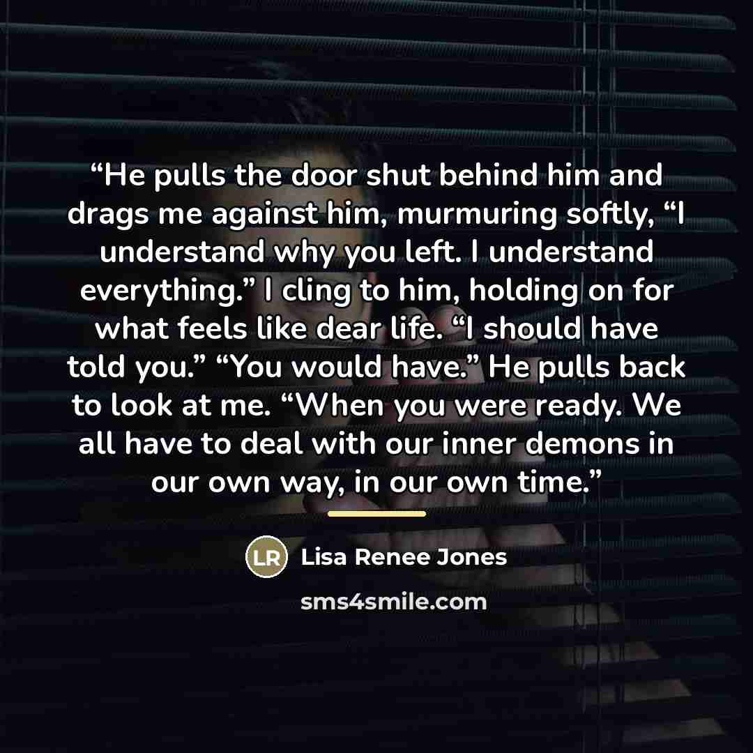 “He pulls the door shut behind him and drags me against him, murmuring softly, “I understand why you left. I understand everything.” I cling to him, holding on for what feels like dear life. “I should have told you.” “You would have.” He pulls back to look at me. “When you were ready. We all have…” quote by Lisa Renee Jones