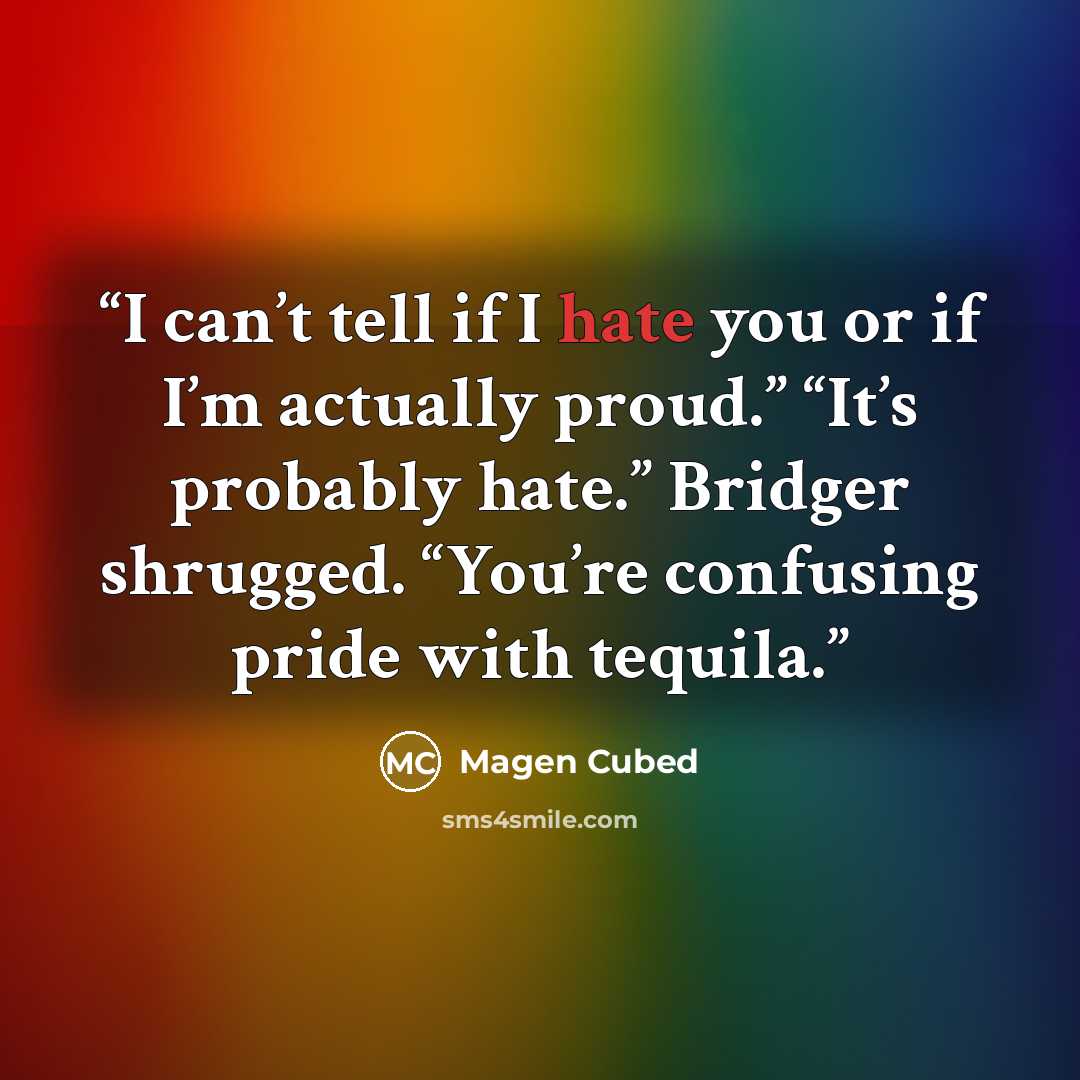 “I can’t tell if I hate you or if I’m actually proud.” “It’s probably hate.” Bridger shrugged. “You’re confusing pride with tequila.” quote by Magen Cubed