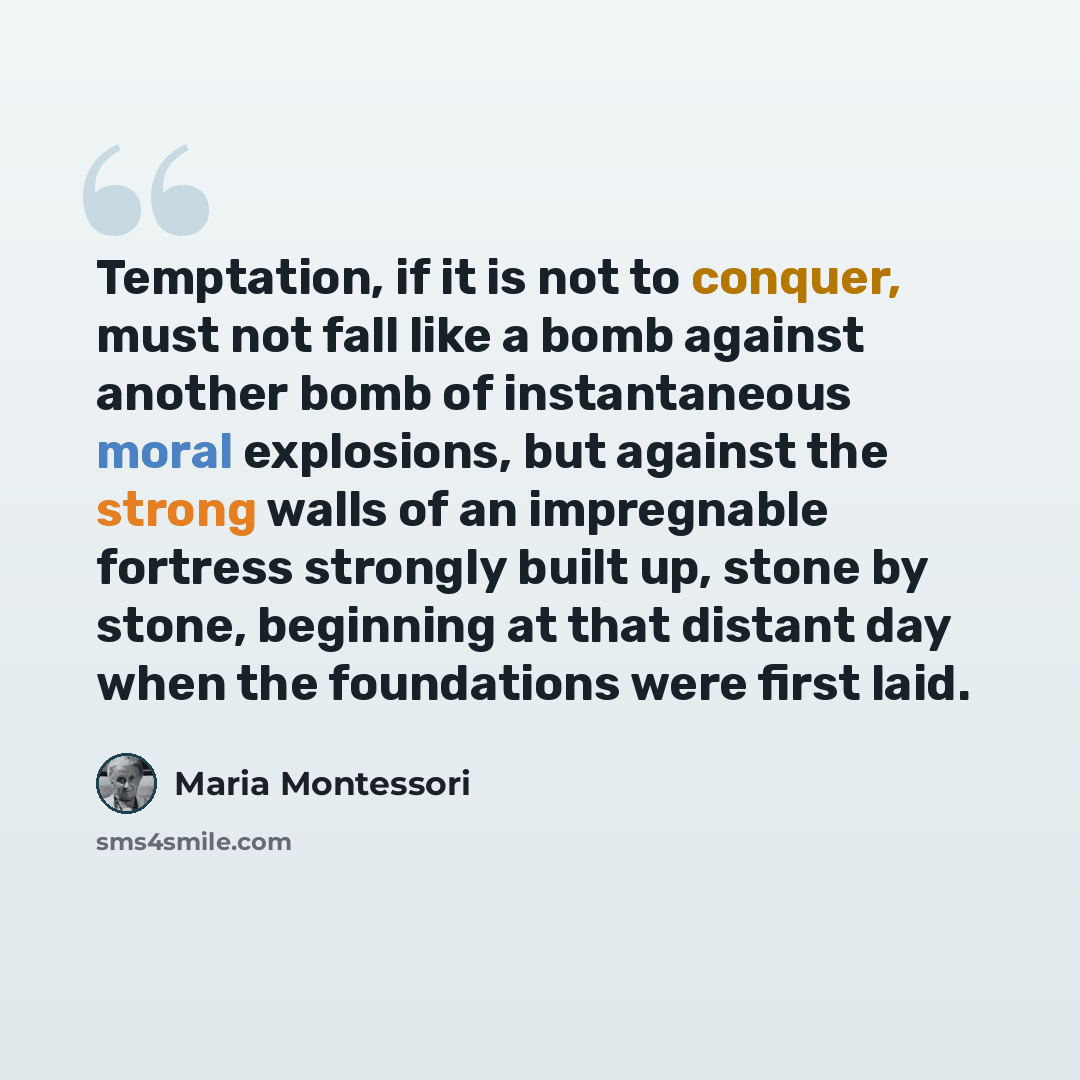 “Temptation, if it is not to conquer, must not fall like a bomb against another bomb of instantaneous moral explosions, but against the strong walls of an impregnable fortress strongly built up, stone by stone, beginning at that distant day when the foundations were first laid.” quote by Maria Montessori
