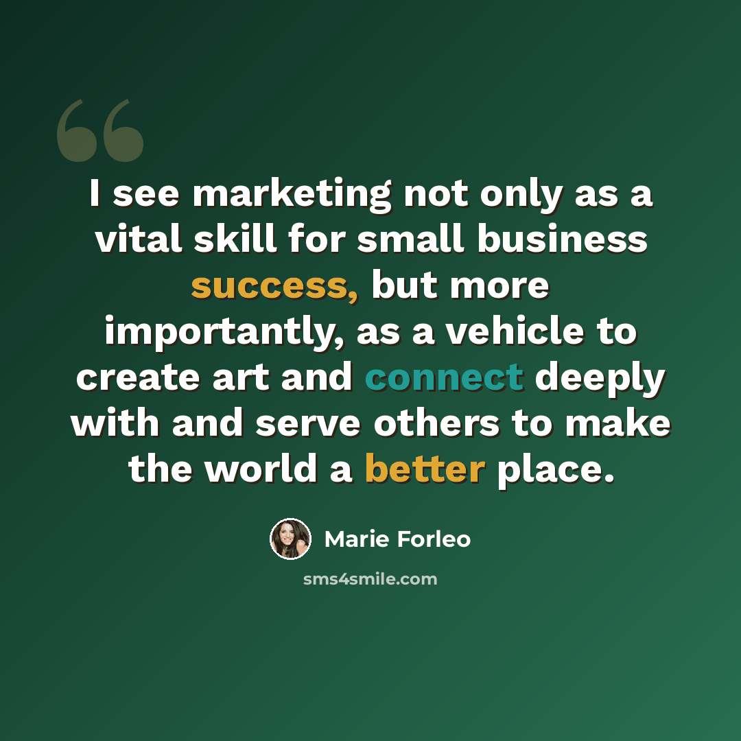 “I see marketing not only as a vital skill for small business success, but more importantly, as a vehicle to create art and connect deeply with and serve others to make the world a better place.” quote by Marie Forleo
